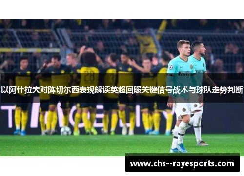 以阿什拉夫对阵切尔西表现解读英超回暖关键信号战术与球队走势判断 以阿什拉夫对阵切尔西表现解读英超回暖关键信号战术与球队走势判断